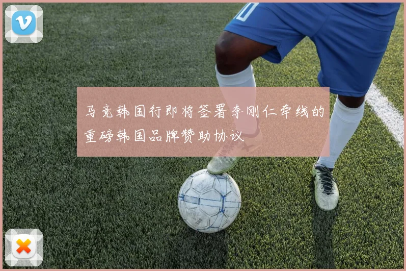 马竞韩国行即将签署李刚仁牵线的重磅韩国品牌赞助协议
