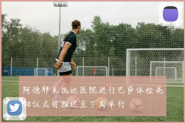 阿德耶米抵达医院进行巴萨体检亮相仪式将推迟至下周举行